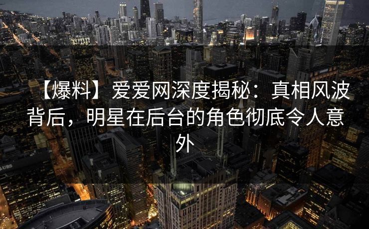 【爆料】爱爱网深度揭秘：真相风波背后，明星在后台的角色彻底令人意外