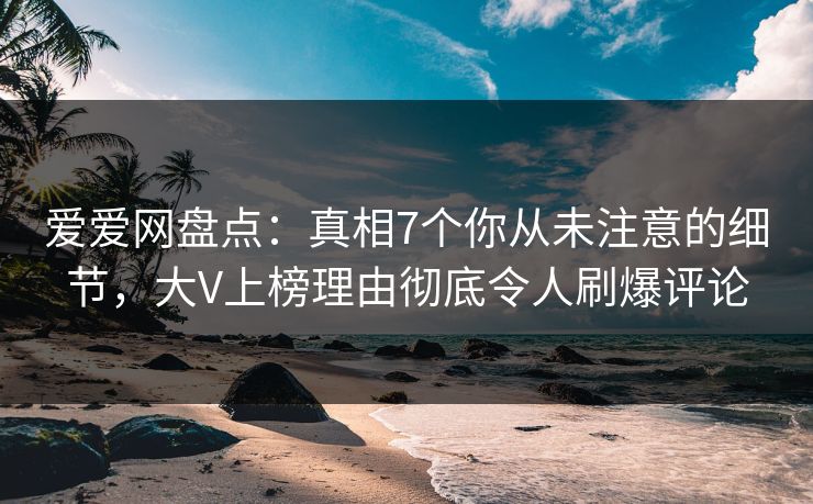 爱爱网盘点：真相7个你从未注意的细节，大V上榜理由彻底令人刷爆评论
