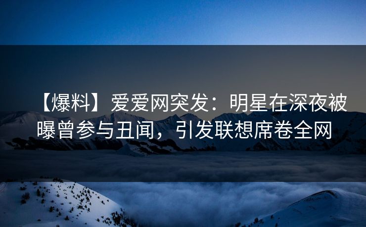 【爆料】爱爱网突发：明星在深夜被曝曾参与丑闻，引发联想席卷全网