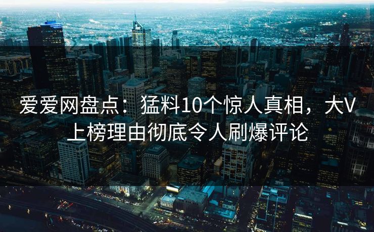 爱爱网盘点:猛料10个惊人真相,大V上榜理由彻底令人刷爆评论