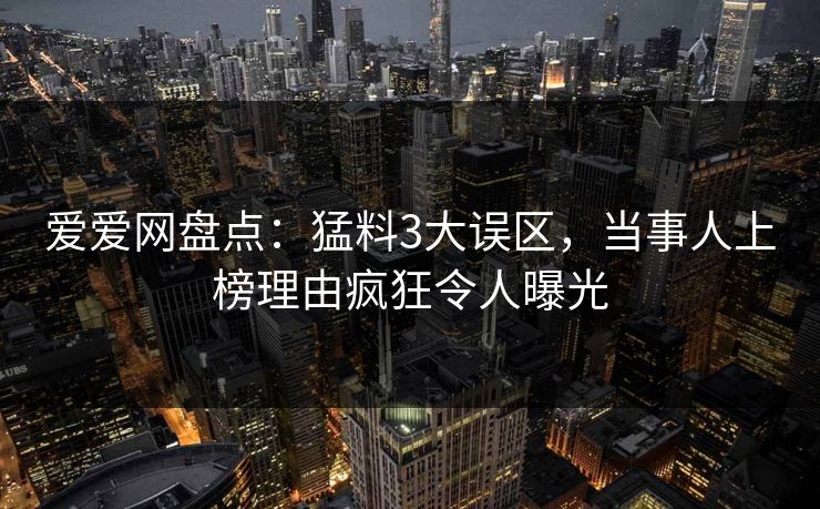 爱爱网盘点:猛料3大误区,当事人上榜理由疯狂令人曝光