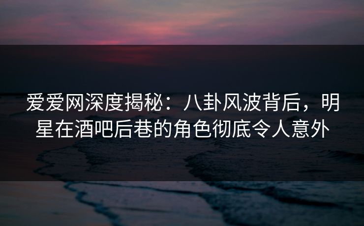 爱爱网深度揭秘：八卦风波背后，明星在酒吧后巷的角色彻底令人意外