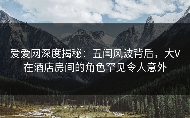 爱爱网深度揭秘:丑闻风波背后,大V在酒店房间的角色罕见令人意外 爱爱网深度揭秘:丑闻风波背后,大V在酒店房间的角色罕见令人意外