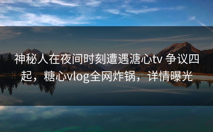 神秘人在夜间时刻遭遇溏心tv 争议四起,糖心vlog全网炸锅,详情曝光