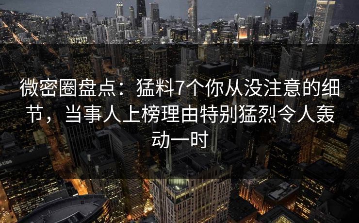 微密圈盘点:猛料7个你从没注意的细节,当事人上榜理由特别猛烈令人轰动一时