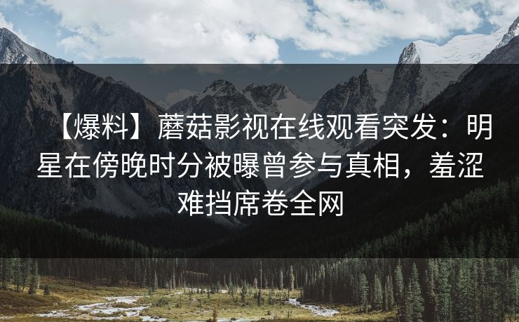 【爆料】蘑菇影视在线观看突发:明星在傍晚时分被曝曾参与真相,羞涩难挡席卷全网