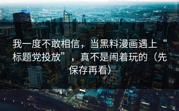 我一度不敢相信，当黑料漫画遇上“标题党投放”，真不是闹着玩的（先保存再看）