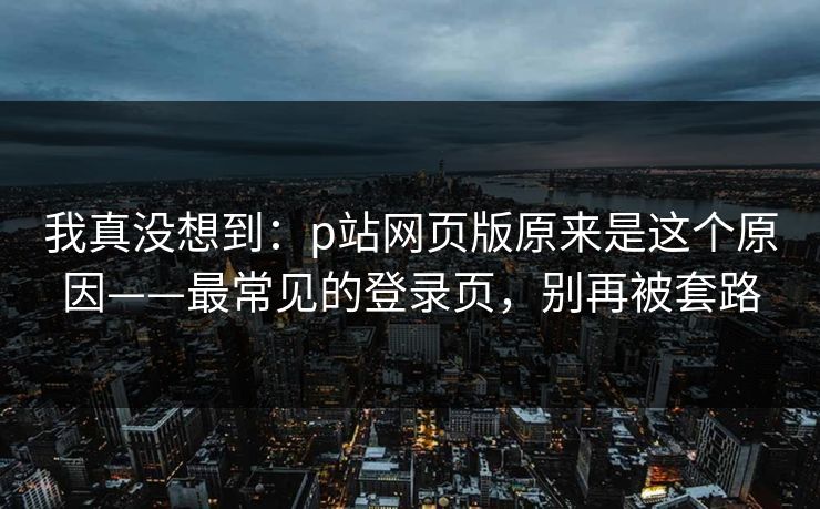 我真没想到:p站网页版原来是这个原因——最常见的登录页,别再被套路 我真没想到:p站网页版原来是这个原因——最常见的登录页,别再被套路