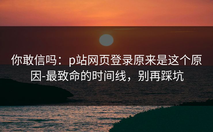 你敢信吗：p站网页登录原来是这个原因-最致命的时间线，别再踩坑