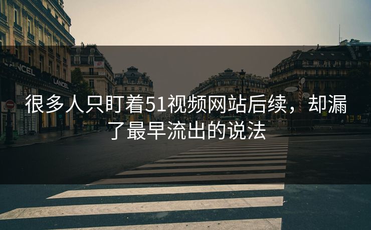 很多人只盯着51视频网站后续，却漏了最早流出的说法