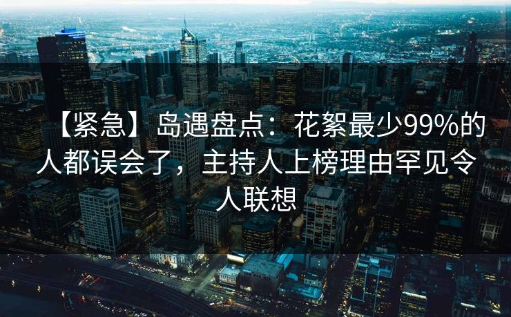 【紧急】岛遇盘点：花絮最少99%的人都误会了，主持人上榜理由罕见令人联想