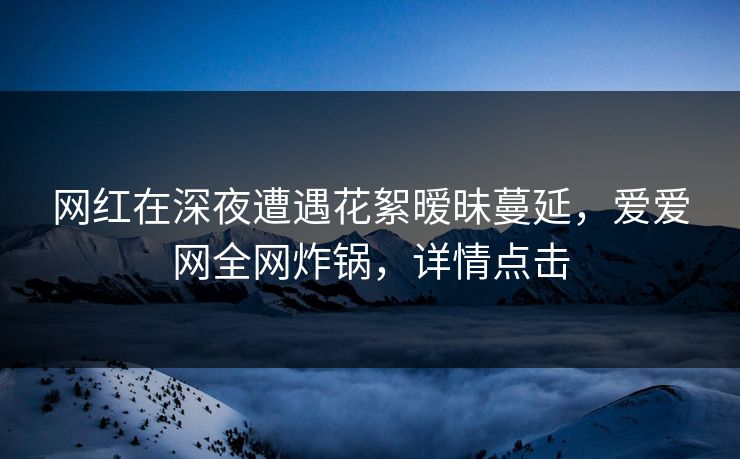网红在深夜遭遇花絮暧昧蔓延，爱爱网全网炸锅，详情点击