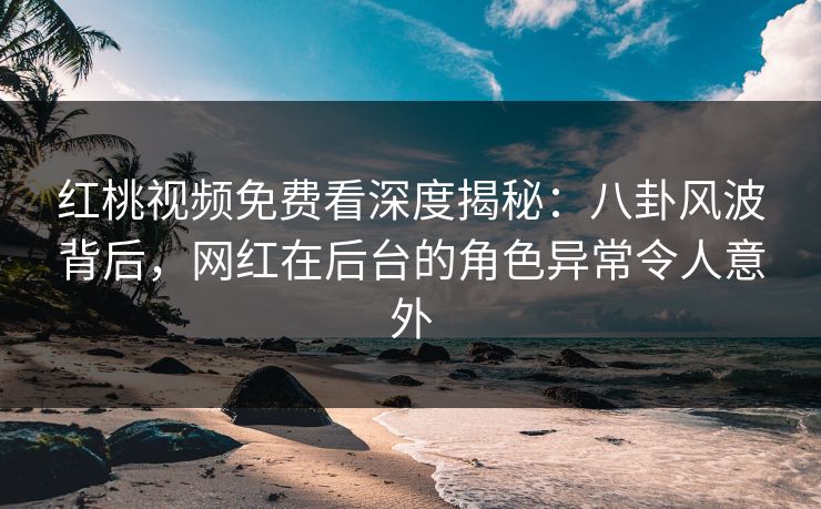 红桃视频免费看深度揭秘：八卦风波背后，网红在后台的角色异常令人意外