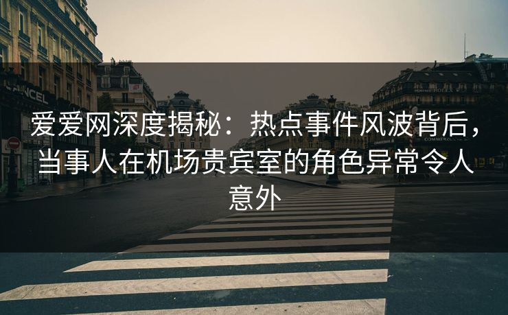 爱爱网深度揭秘：热点事件风波背后，当事人在机场贵宾室的角色异常令人意外
