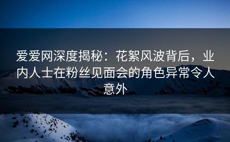爱爱网深度揭秘:花絮风波背后,业内人士在粉丝见面会的角色异常令人意外