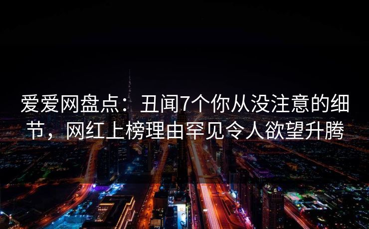 爱爱网盘点：丑闻7个你从没注意的细节，网红上榜理由罕见令人欲望升腾