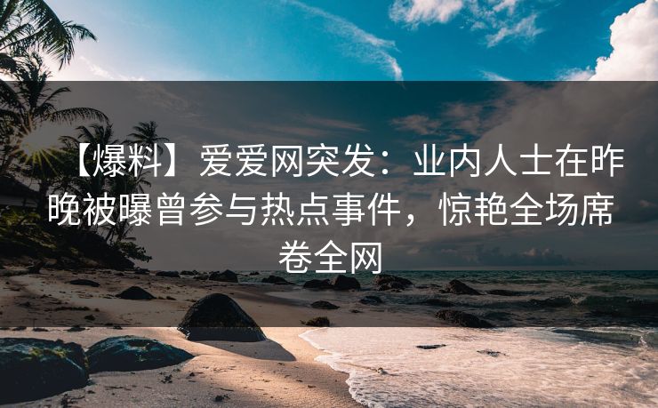 【爆料】爱爱网突发:业内人士在昨晚被曝曾参与热点事件,惊艳全场席卷全网 【爆料】爱爱网突发:业内人士在昨晚被曝曾参与热点事件,惊艳全场席卷全网