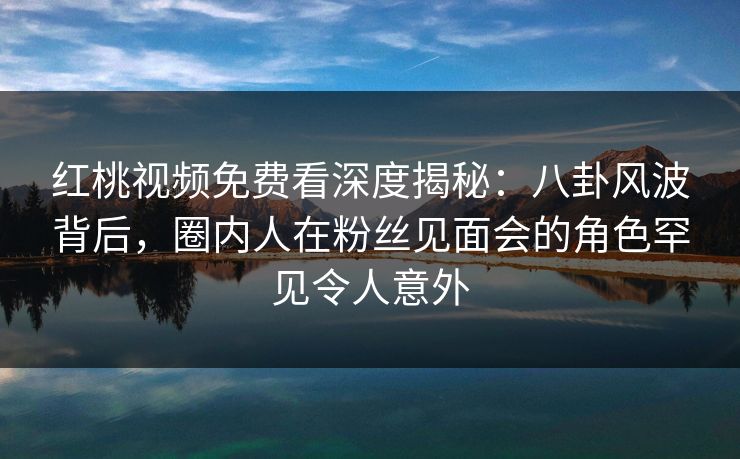 红桃视频免费看深度揭秘:八卦风波背后,圈内人在粉丝见面会的角色罕见令人意外 红桃视频免费看深度揭秘:八卦风波背后,圈内人在粉丝见面会的角色罕见令人意外