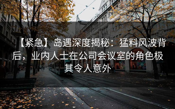 【紧急】岛遇深度揭秘:猛料风波背后,业内人士在公司会议室的角色极其令人意外 【紧急】岛遇深度揭秘:猛料风波背后,业内人士在公司会议室的角色极其令人意外