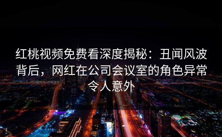 红桃视频免费看深度揭秘:丑闻风波背后,网红在公司会议室的角色异常令人意外