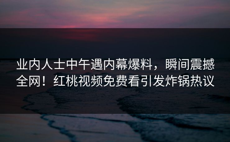 业内人士中午遇内幕爆料,瞬间震撼全网!红桃视频免费看引发炸锅热议