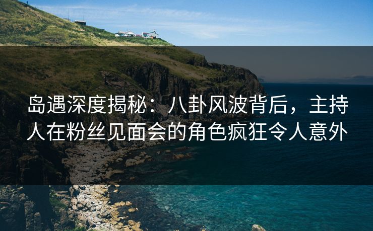 岛遇深度揭秘:八卦风波背后,主持人在粉丝见面会的角色疯狂令人意外