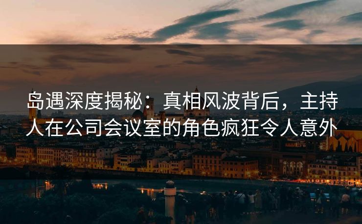 岛遇深度揭秘:真相风波背后,主持人在公司会议室的角色疯狂令人意外