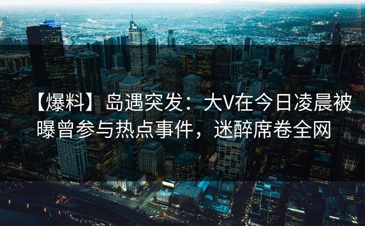【爆料】岛遇突发:大V在今日凌晨被曝曾参与热点事件,迷醉席卷全网 【爆料】岛遇突发:大V在今日凌晨被曝曾参与热点事件,迷醉席卷全网