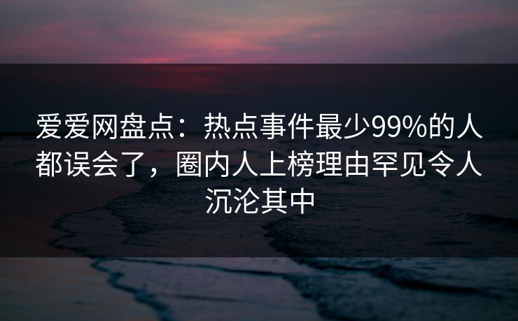 爱爱网盘点:热点事件最少99%的人都误会了,圈内人上榜理由罕见令人沉沦其中