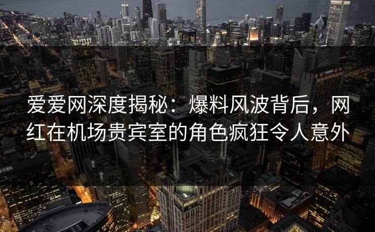 爱爱网深度揭秘:爆料风波背后,网红在机场贵宾室的角色疯狂令人意外