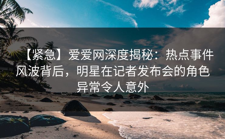【紧急】爱爱网深度揭秘:热点事件风波背后,明星在记者发布会的角色异常令人意外 【紧急】爱爱网深度揭秘:热点事件风波背后,明星在记者发布会的角色异常令人意外