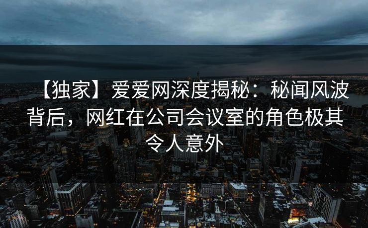 【独家】爱爱网深度揭秘:秘闻风波背后,网红在公司会议室的角色极其令人意外