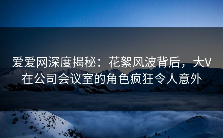 爱爱网深度揭秘:花絮风波背后,大V在公司会议室的角色疯狂令人意外