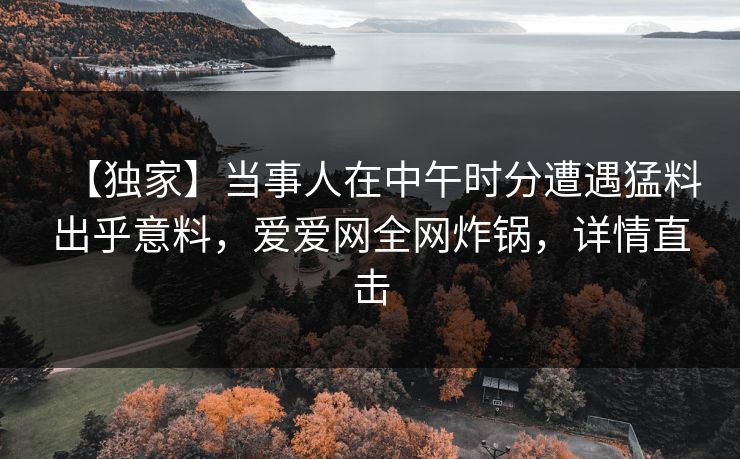 【独家】当事人在中午时分遭遇猛料出乎意料,爱爱网全网炸锅,详情直击 【独家】当事人在中午时分遭遇猛料出乎意料,爱爱网全网炸锅,详情直击
