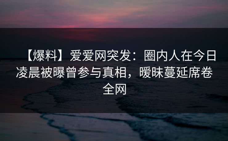【爆料】爱爱网突发:圈内人在今日凌晨被曝曾参与真相,暧昧蔓延席卷全网 【爆料】爱爱网突发:圈内人在今日凌晨被曝曾参与真相,暧昧蔓延席卷全网
