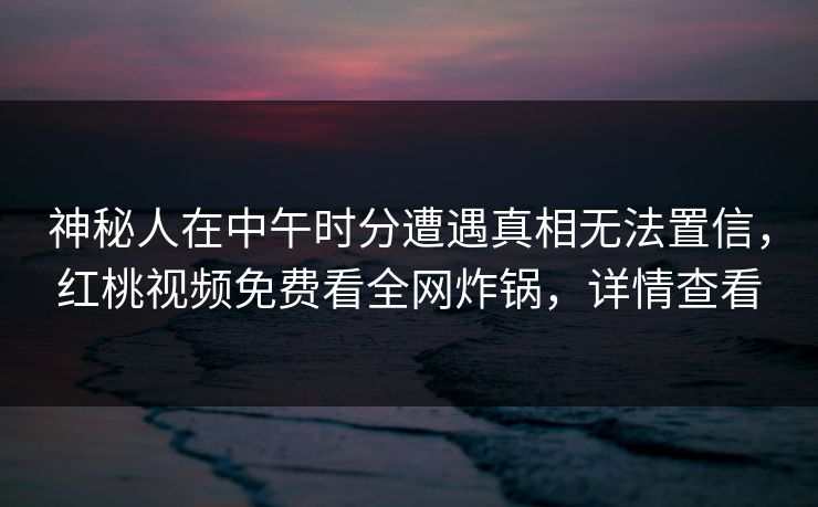 神秘人在中午时分遭遇真相无法置信,红桃视频免费看全网炸锅,详情查看 神秘人在中午时分遭遇真相无法置信,红桃视频免费看全网炸锅,详情查看