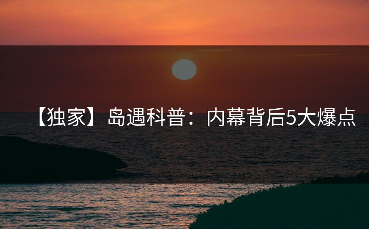 【独家】岛遇科普:内幕背后5大爆点 【独家】岛遇科普:内幕背后5大爆点