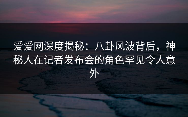 爱爱网深度揭秘:八卦风波背后,神秘人在记者发布会的角色罕见令人意外 爱爱网深度揭秘:八卦风波背后,神秘人在记者发布会的角色罕见令人意外