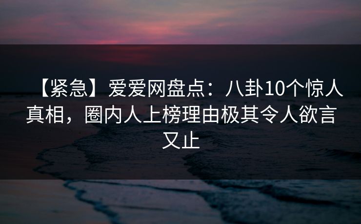 【紧急】爱爱网盘点:八卦10个惊人真相,圈内人上榜理由极其令人欲言又止 【紧急】爱爱网盘点:八卦10个惊人真相,圈内人上榜理由极其令人欲言又止