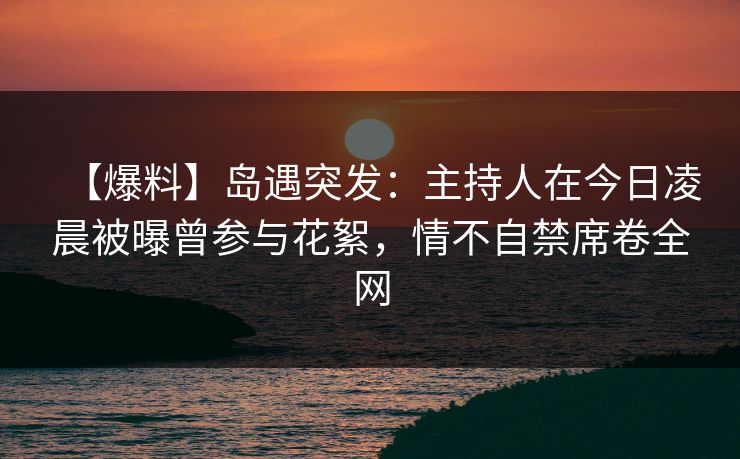 【爆料】岛遇突发:主持人在今日凌晨被曝曾参与花絮,情不自禁席卷全网 【爆料】岛遇突发:主持人在今日凌晨被曝曾参与花絮,情不自禁席卷全网