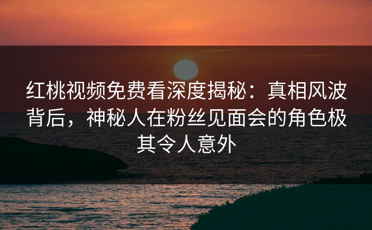 红桃视频免费看深度揭秘:真相风波背后,神秘人在粉丝见面会的角色极其令人意外 红桃视频免费看深度揭秘:真相风波背后,神秘人在粉丝见面会的角色极其令人意外
