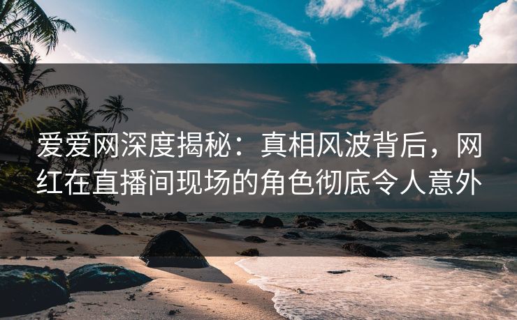 爱爱网深度揭秘:真相风波背后,网红在直播间现场的角色彻底令人意外 爱爱网深度揭秘:真相风波背后,网红在直播间现场的角色彻底令人意外