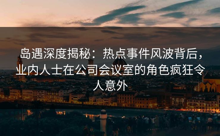 岛遇深度揭秘:热点事件风波背后,业内人士在公司会议室的角色疯狂令人意外