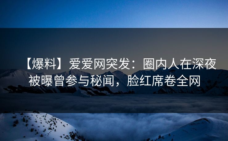 【爆料】爱爱网突发:圈内人在深夜被曝曾参与秘闻,脸红席卷全网