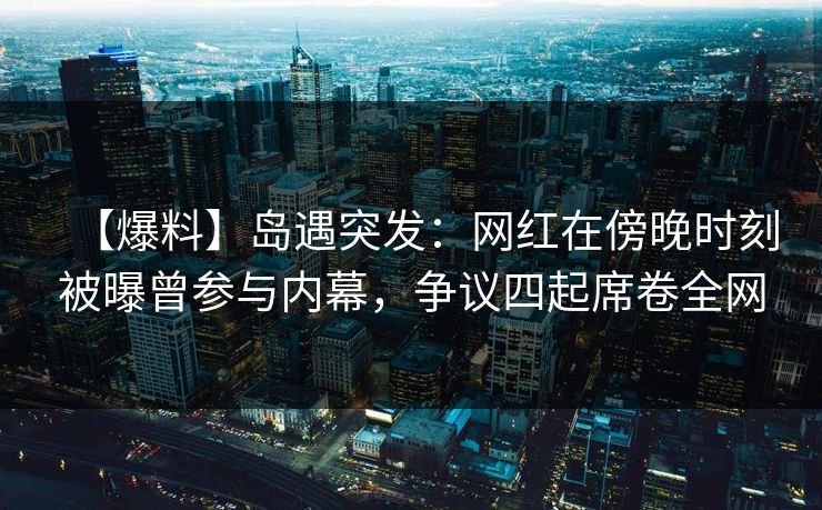 【爆料】岛遇突发:网红在傍晚时刻被曝曾参与内幕,争议四起席卷全网