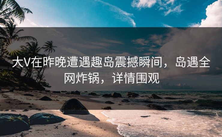 大V在昨晚遭遇趣岛震撼瞬间,岛遇全网炸锅,详情围观