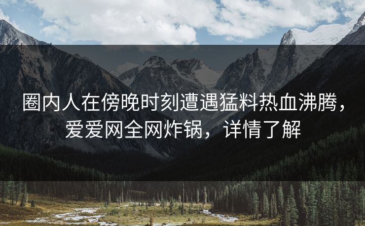 圈内人在傍晚时刻遭遇猛料热血沸腾,爱爱网全网炸锅,详情了解