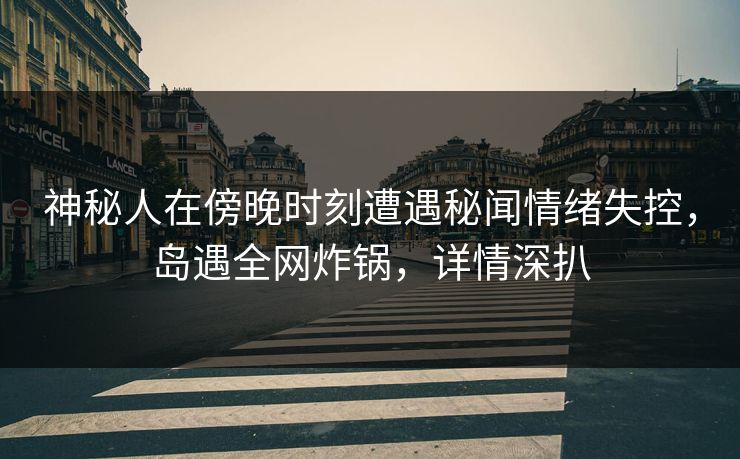 神秘人在傍晚时刻遭遇秘闻情绪失控,岛遇全网炸锅,详情深扒