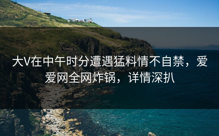 大V在中午时分遭遇猛料情不自禁,爱爱网全网炸锅,详情深扒 大V在中午时分遭遇猛料情不自禁,爱爱网全网炸锅,详情深扒
