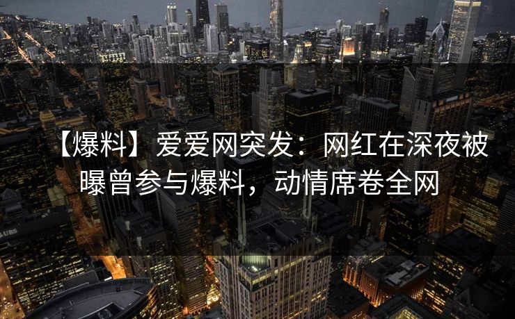 【爆料】爱爱网突发:网红在深夜被曝曾参与爆料,动情席卷全网